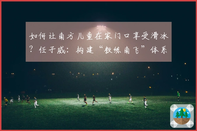 如何让南方儿童在家门口享受滑冰？任子威：构建“教练南飞”体系