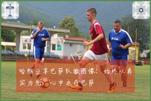 哈维分享巴萨队徽图像：始终以真实为先，心中永存巴萨