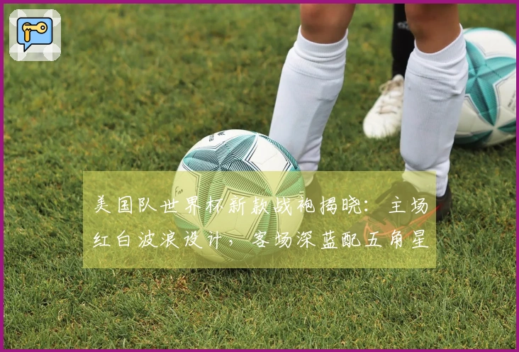 美国队世界杯新款战袍揭晓：主场红白波浪设计，客场深蓝配五角星隐纹