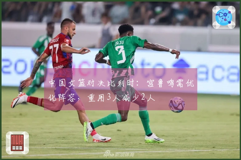中国女篮对决比利时：宫鲁鸣需优化阵容，重用3人减少2人