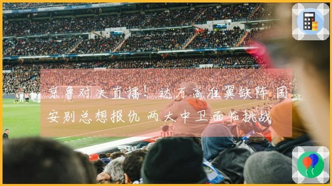 京鲁对决直播！达万高准翼缺阵 国安别总想报仇 两大中卫面临挑战