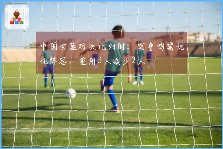 中国女篮对决比利时：宫鲁鸣需优化阵容，重用3人减少2人