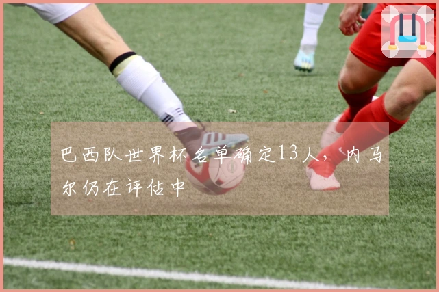 巴西队世界杯名单确定13人，内马尔仍在评估中