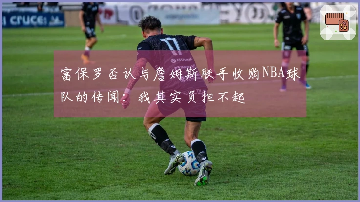 富保罗否认与詹姆斯联手收购NBA球队的传闻：我其实负担不起