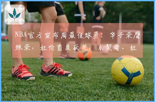 NBA官方宣布周最佳球员：华子荣膺殊荣，杜伦首度获奖，东契奇、杜兰特与库明加获提名