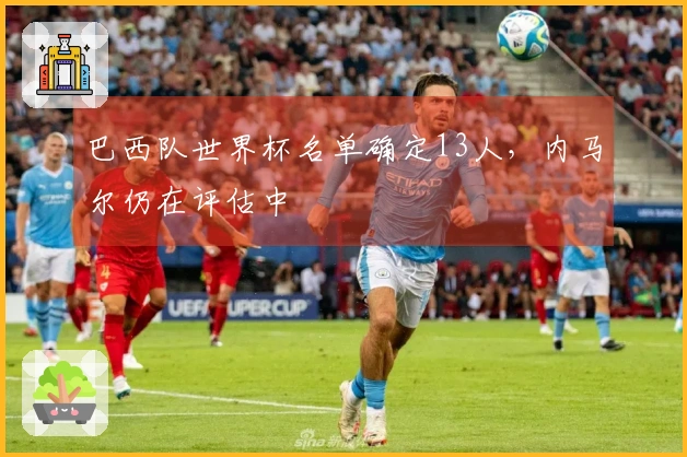 巴西队世界杯名单确定13人，内马尔仍在评估中