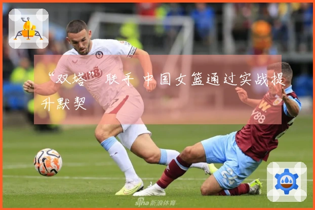 “双塔”联手 中国女篮通过实战提升默契