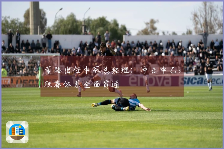 董路出任中冠总经理：冲击中乙，联赛体系全面贯通