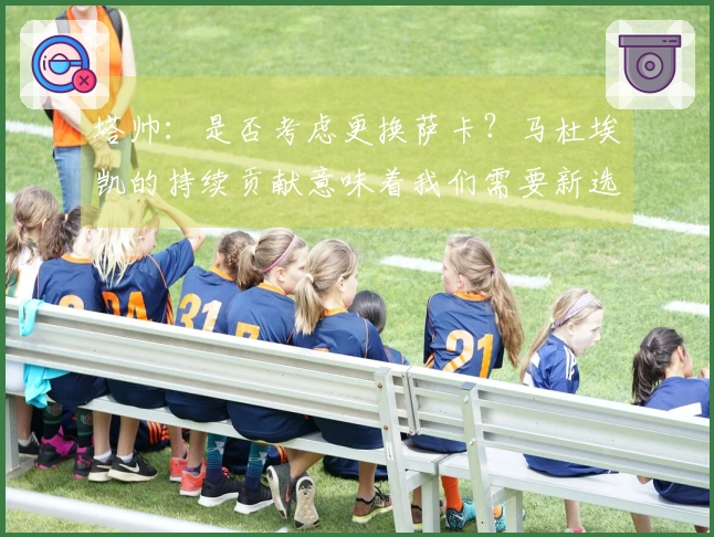 塔帅：是否考虑更换萨卡？马杜埃凯的持续贡献意味着我们需要新选择