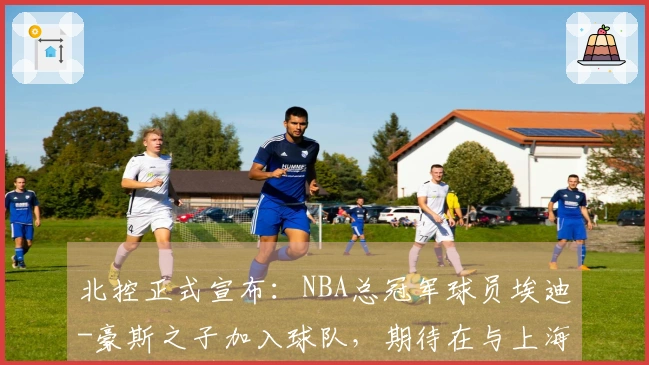 北控正式宣布：NBA总冠军球员埃迪-豪斯之子加入球队，期待在与上海的比赛中首秀