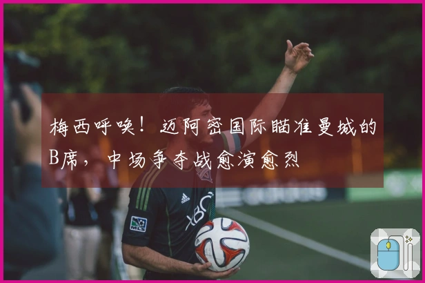 梅西呼唤！迈阿密国际瞄准曼城的B席，中场争夺战愈演愈烈