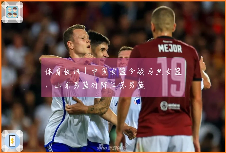 体育快讯｜中国女篮今战马里女篮，山东男篮对阵江苏男篮