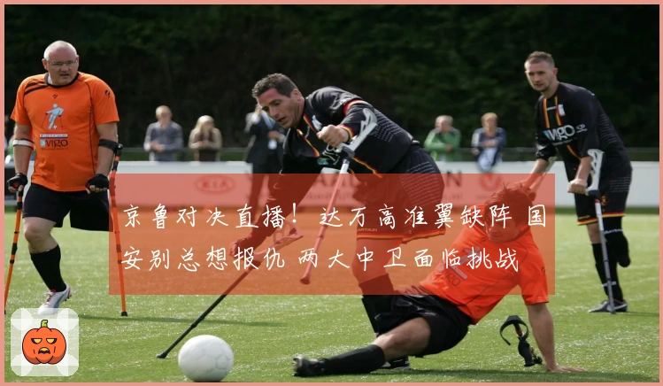 京鲁对决直播！达万高准翼缺阵 国安别总想报仇 两大中卫面临挑战