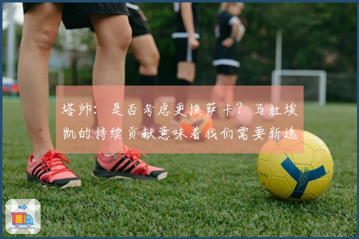 塔帅：是否考虑更换萨卡？马杜埃凯的持续贡献意味着我们需要新选择