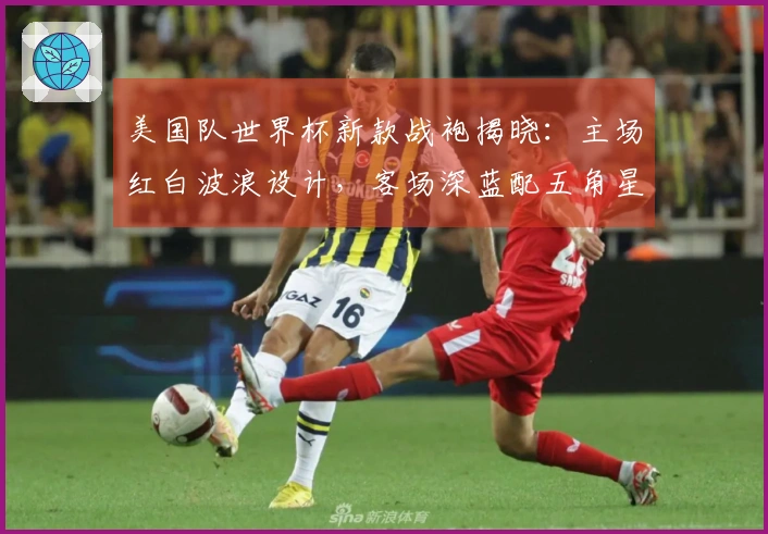 美国队世界杯新款战袍揭晓：主场红白波浪设计，客场深蓝配五角星隐纹