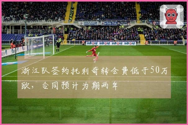 浙江队签约托利奇转会费低于50万欧，合同预计为期两年