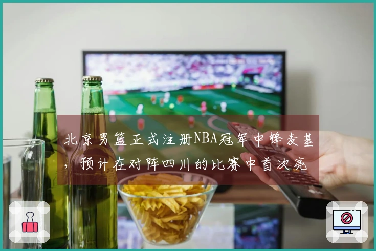 北京男篮正式注册NBA冠军中锋麦基，预计在对阵四川的比赛中首次亮相