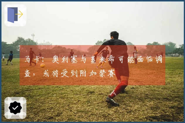 马卡：奥利塞与基米希可能面临调查，或将受到附加禁赛