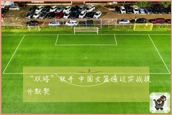“双塔”联手 中国女篮通过实战提升默契