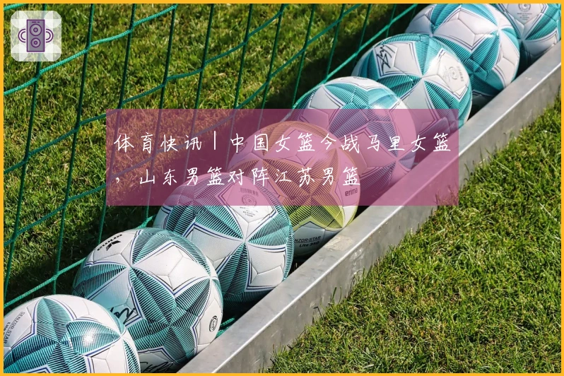 体育快讯｜中国女篮今战马里女篮，山东男篮对阵江苏男篮