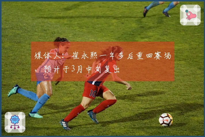 媒体人：崔永熙一年多后重回赛场，预计于3月中旬复出